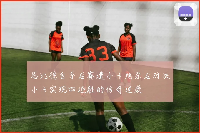 恩比德自季后赛遭小卡绝杀后对决小卡实现四连胜的传奇逆袭