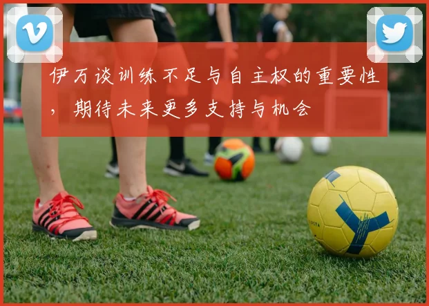 伊万谈训练不足与自主权的重要性，期待未来更多支持与机会