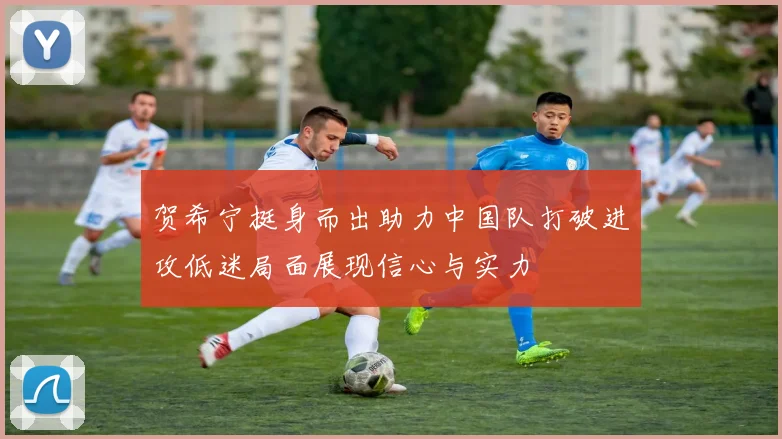 贺希宁挺身而出助力中国队打破进攻低迷局面展现信心与实力