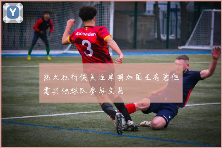 热火独行侠关注库明加国王有意但需其他球队参与交易