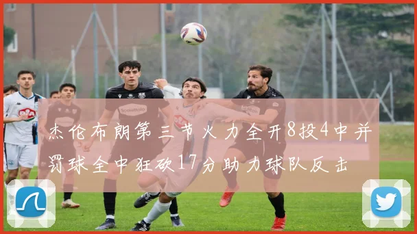 杰伦布朗第三节火力全开8投4中并罚球全中狂砍17分助力球队反击