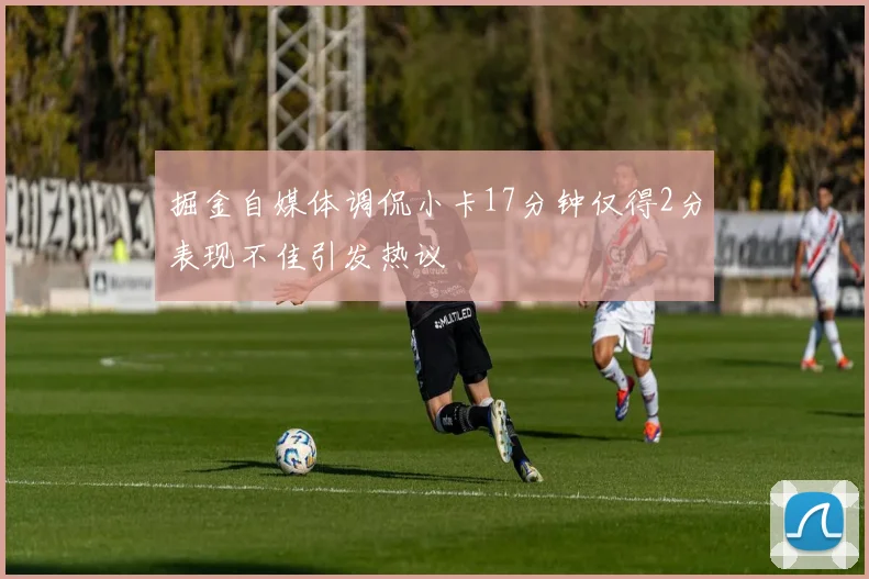掘金自媒体调侃小卡17分钟仅得2分表现不佳引发热议
