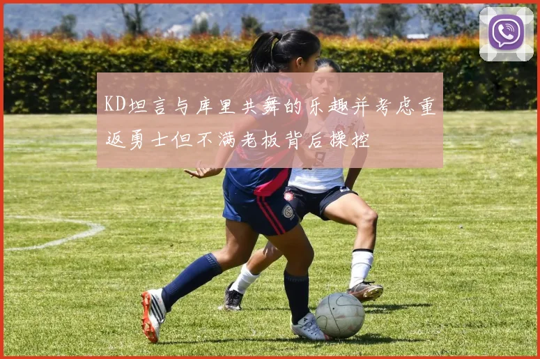 KD坦言与库里共舞的乐趣并考虑重返勇士但不满老板背后操控