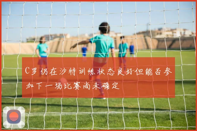 C罗仍在沙特训练状态良好但能否参加下一场比赛尚未确定