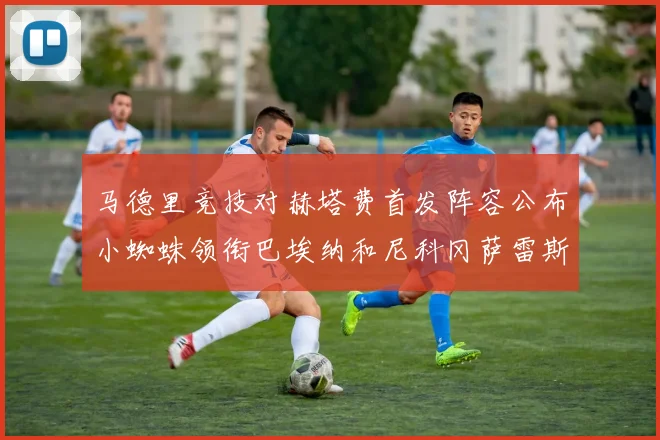 马德里竞技对赫塔费首发阵容公布小蜘蛛领衔巴埃纳和尼科冈萨雷斯出战