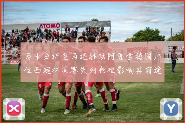 马卡分析皇马连胜助阿隆索稳固帅位西超杯决赛失利也难影响其前途