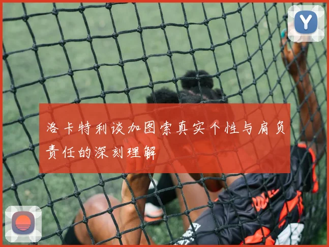 洛卡特利谈加图索真实个性与肩负责任的深刻理解