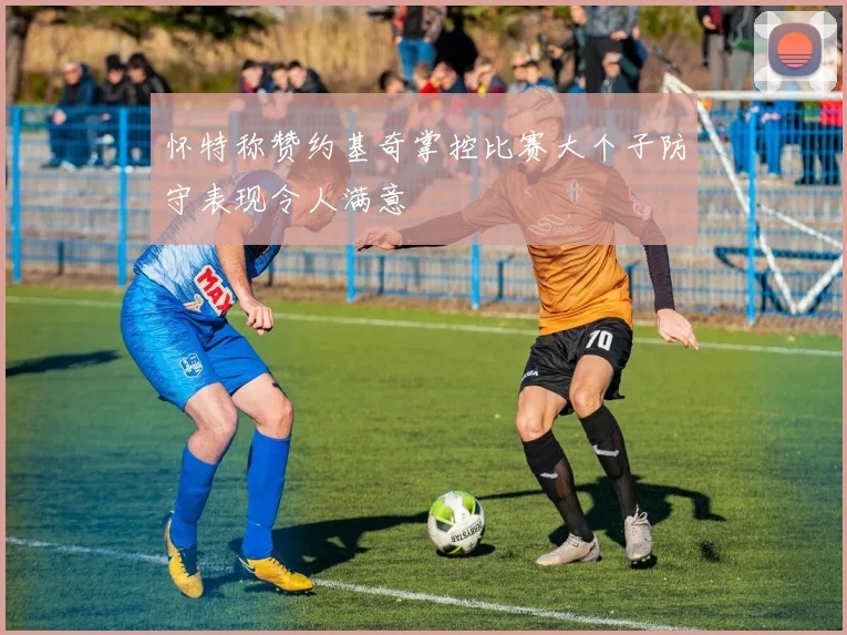 怀特称赞约基奇掌控比赛大个子防守表现令人满意