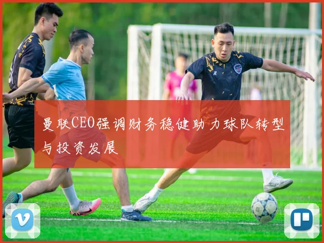 曼联CEO强调财务稳健助力球队转型与投资发展