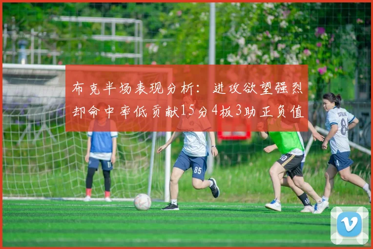 布克半场表现分析：进攻欲望强烈却命中率低贡献15分4板3助正负值高达22