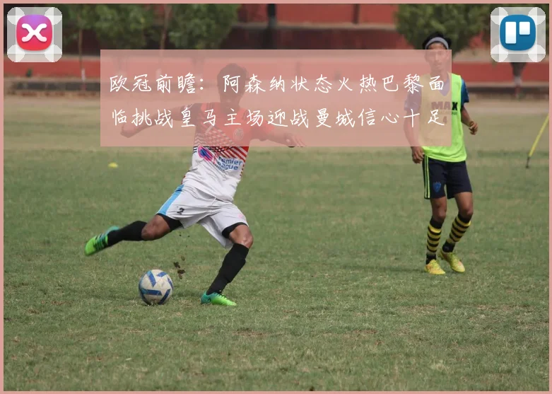 欧冠前瞻：阿森纳状态火热巴黎面临挑战皇马主场迎战曼城信心十足