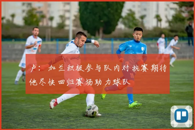 卢：加兰积极参与队内对抗赛期待他尽快回归赛场助力球队