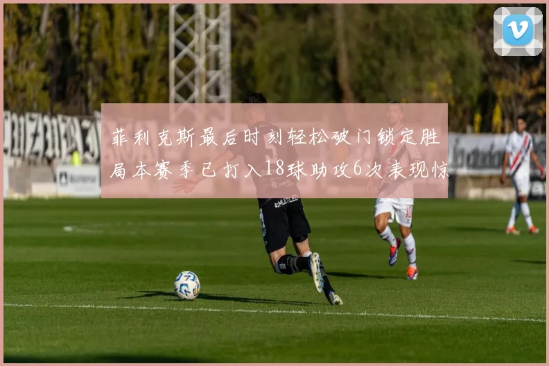 菲利克斯最后时刻轻松破门锁定胜局本赛季已打入18球助攻6次表现惊艳