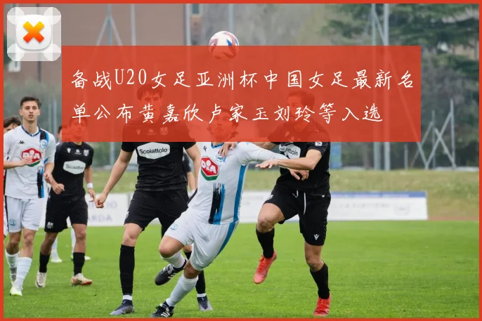 备战U20女足亚洲杯中国女足最新名单公布黄嘉欣卢家玉刘玲等入选