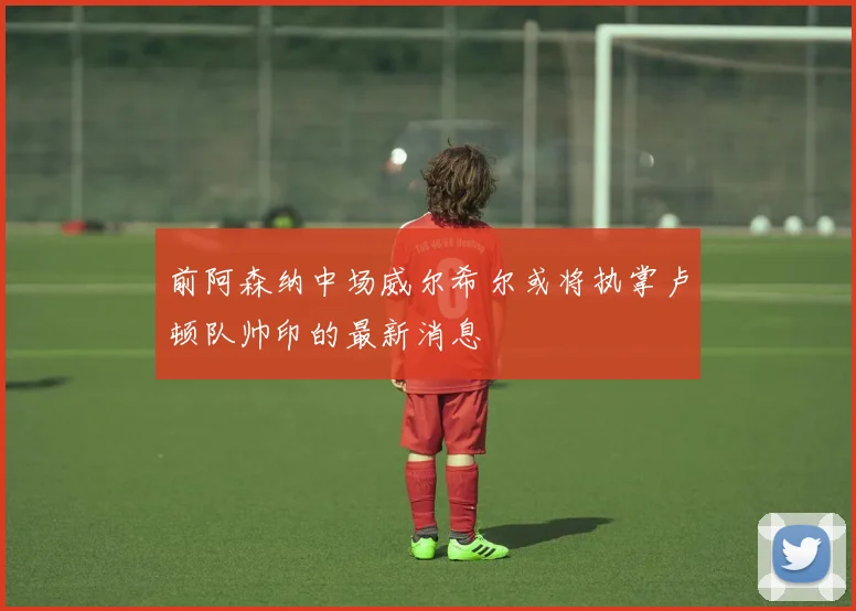 前阿森纳中场威尔希尔或将执掌卢顿队帅印的最新消息